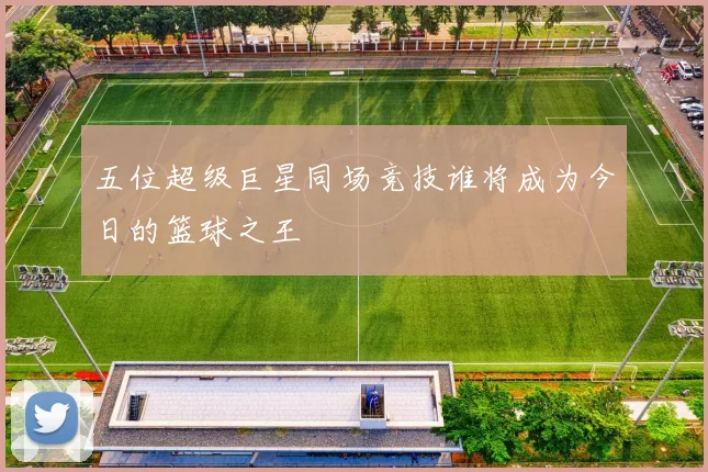 五位超级巨星同场竞技谁将成为今日的篮球之王