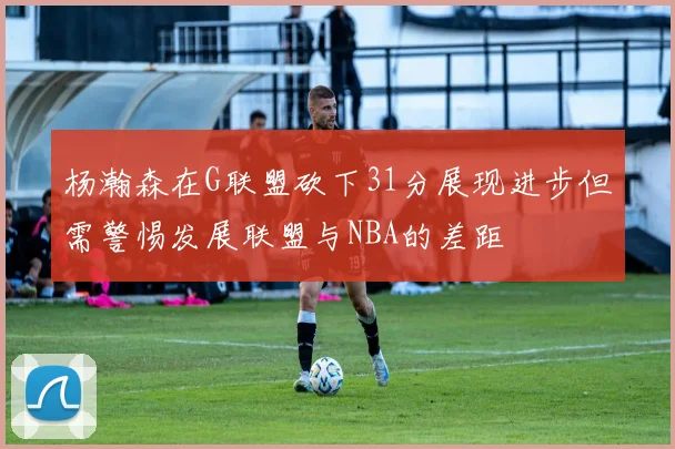 杨瀚森在G联盟砍下31分展现进步但需警惕发展联盟与NBA的差距