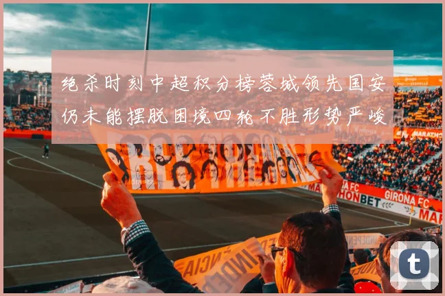 绝杀时刻中超积分榜蓉城领先国安仍未能摆脱困境四轮不胜形势严峻