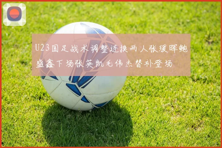 U23国足战术调整连换两人张瑗晖鲍盛鑫下场张英凯毛伟杰替补登场
