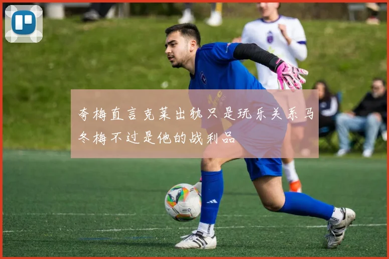 夸梅直言克莱出轨只是玩乐关系马冬梅不过是他的战利品
