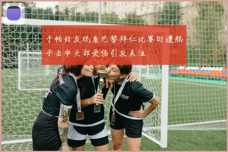 于帕好友观看巴黎拜仁比赛时遭瓶子击中头部受伤引发关注