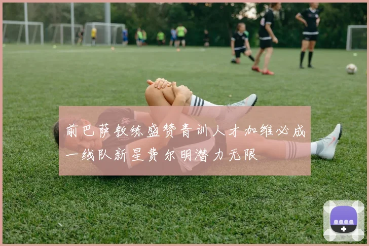 前巴萨教练盛赞青训人才加维必成一线队新星费尔明潜力无限