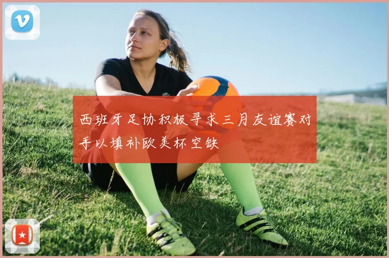 西班牙足协积极寻求三月友谊赛对手以填补欧美杯空缺